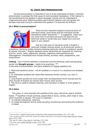 Carl Storz et al. Oral Presentation Skills Août 2002 18
VI. VOICE AND PRONUNCIATION
Correct pronunciation is important if one is to be understood correctly. Incorrect
pronunciation is perhaps the first cause of communication breakdown. If the listener is
not accustomed to the speaker’s native language, he/she will not understand a
mispronounced word. Mispronunciation also tires the listener’s ear and he/she will
perhaps even stop trying to understand the speaker if it becomes too difficult.
VI.1 What is pronunciation?
There are two important aspects of pronunciation of
individual words, word stress and the individual sounds
themselves called "phonemes".12
A suggestion: make sure
you know how to correctly pronounce at least the key
technical words or words that your repeat over and over
again in your speech.
Just as in the case of individual words in English a
particular syllable receives stress, so do particular words in
a sentence. Sentence stress concerns stressing particular words in a sentence usually
at regular intervals.13
English speakers stress words that are important for meaning
such as: nouns, verbs, adjectives, adverbs, negatives, demonstratives and
interrogatives. Unstressed ones include articles, auxiliary verbs, prepositions, and
conjunctions.
Linking - (as in French) between a consonant and the following vowel and grouping
words into thought groups - needs to be practiced. 14
In the area of pronunciation, the basic problems of French speakers are:
1. Word and sentence stress - not all syllables in a word or in a sentence are stressed
equally.
2. In unstressed syllables the vowel often becomes shorter (schwa: e.g. man in
German).
3. Long English sounds are much longer than corresponding French sounds and the
short sounds of English are shorter than French short sounds.
4. The voice is used to indicate meaning, and intonation is higher or more glided in
English.
VI.2 Voice
The voice, or more precisely the qualities of the voice, should be used to its/their
fullest. 15 Qualities include loudness, speed (fast or slow), variety, pitch (high or low),
silent moments or pauses. The voice is important:
Ø to indicate importance, meaning
Ø to create atmosphere and to avoid sounding monotonous and putting the audience
to sleep!
12 See Carl Storz. English Pronunciation Notebook for Telecommunications Students. Evry: INT, 1993.
13 For excellent practice work in the context of everyday expressions, see Carolyn Graham.Small Talk Jazz Chants.
Oxford: OUP, 1986
14See Judy B. Gilbert. Clear Speech. Cambridge: CUP, 1984.
15 See Tony Lynch. Study Listening. London: CUP, 1986.
 
