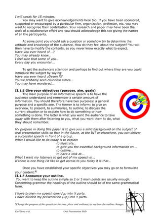 Carl Storz et al. Oral Presentation Skills Août 2002 7
I will speak for 15 minutes.
You may want to give acknowledgements here too. If you have been sponsored,
supported or encouraged by a particular firm, organization, professor, etc. you may
want to recognise their contribution. Your research and paper may have been the
work of a collaborative effort and you should acknowledge this too giving the names
of all the participants.
At some point you should ask a question or somehow try to determine the
attitude and knowledge of the audience. How do they feel about the subject? You will
then have to modify the contents, as you never know exactly what to expect.
Have you ever heard of...?
You may already know…
I feel sure that some of you…
Every day you encounter...
To get the audience's attention and perhaps to find out where they are you could
introduce the subject by saying:
Have you ever heard of/seen X?
You've probably seen countless times...
You may have wondered...
II.1.E Give your objectives (purpose, aim, goals)
The main purpose of an informative speech is to have the
audience understand and remember a certain amount of
information. You should therefore have two purposes: a general
purpose and a specific one. The former is to inform: to give an
overview, to present, to summarize, to outline; to discuss the
current situation or to explain how to do something or how
something is done. The latter is what you want the audience to take
away with them after listening to you, what you want them to do, what
they should remember.
My purpose in doing this paper is to give you a solid background on the subject of
oral presentation skills so that in the future, at the INT or elsewhere, you can deliver
a successful speech in front of a group.
What I would like to do today is to explain
to illustrate...
to give you the essential background information on...
to outline...
to have a look at...
What I want my listeners to get out of my speech is...
If there is one thing I'd like to get across to you today it is that…
Once you have established your specific objectives you may go on to formulate
your content.4
II.1.F Announce your outline.
You want to keep the outline simple so 2 or 3 main points are usually enough.
Concerning grammar the headings of the outline should be of the same grammatical
form.
I have broken my speech down/up into X parts.
I have divided my presentation (up) into Y parts.
4Change the purpose of the speech (or the time, place and audience) to see how the outline changes.
 