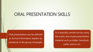 ORAL PRESENTATION SKILLS
Oral presentation can be defined
as formal information explain by
someone to the group of people.
It is typically carried out by using
the audio and visual presentation
material such as slides, handouts,
cards, and so on..
 