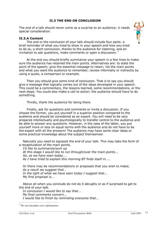 Carl Storz et al. Oral Presentation Skills Août 2002 11
II.3 THE END OR CONCLUSION
The end of a talk should never come as a surprise to an audience; it needs
special consideration.
II.3.A Content
The end or the conclusion of your talk should include four parts: a
brief reminder of what you tried to show in your speech and how you tried
to do so, a short conclusion, thanks to the audience for listening, and an
invitation to ask questions, make comments or open a discussion. 7
At the end you should briefly summarize your speech in a few lines to make
sure the audience has retained the main points. Alternatives are: to state the
point of the speech; give the essential message to retain; list the main points
and what you want the audience to remember; review informally or indirectly by
using a quote, a comparison or example.
Then you should give some kind of conclusion. That is to say you should
give a message that logically comes out of the ideas developed in your speech.
This could be a commentary, the lessons learned, some recommendations, or the
next steps. You could also make a call to action; the audience should have to do
something.
Thirdly, thank the audience for being there.
Finally, ask for questions and comments or invite a discussion. If you
choose the former, you put yourself in a superior position compared to the
audience and should be considered as an expert. You will need to be very
prepared intellectually and psychologically to transfer control to the audience and
be able to answer any questions. However, in the case of the latter, you put
yourself more or less on equal terms with the audience and do not have to be
the expert with all the answers! The audience may have some clear ideas or
some practical knowledge about the subject themselves!
Naturally you need to signpost the end of your talk. This may take the form of
a recapitulation of the main points.
I'd like to summarize/sum up
At this stage I would like to run through/over the main points...
So, as we have seen today....
As I have tried to explain this morning BT finds itself in....
Or there may be recommendations or proposals that you wish to make;
As a result we suggest that…
In the light of what we have seen today I suggest that...
My first proposal is...
Above all when you conclude do not do it abruptly or as if surprised to get to
the end of your talk.
In conclusion I would like to say that...
My final comments concern...
I would like to finish by reminding everyone that...
7 Do not introduce new information.
 
