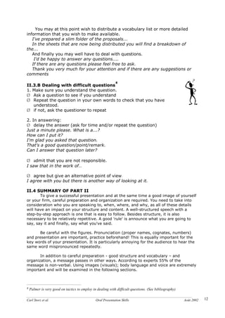 Carl Storz et al. Oral Presentation Skills Août 2002 12
You may at this point wish to distribute a vocabulary list or more detailed
information that you wish to make available.
I've prepared a slim folder of the proposals...
In the sheets that are now being distributed you will find a breakdown of
the...
And finally you may well have to deal with questions.
I'd be happy to answer any questions....
If there are any questions please feel free to ask.
Thank you very much for your attention and if there are any suggestions or
comments
II.3.B Dealing with difficult questions
8
1. Make sure you understand the question.
Ø Ask a question to see if you understand
Ø Repeat the question in your own words to check that you have
understood.
Ø if not, ask the questioner to repeat
2. In answering:
Ø delay the answer (ask for time and/or repeat the question)
Just a minute please. What is a...?
How can I put it?
I'm glad you asked that question.
That's a good question/point/remark.
Can I answer that question later?
Ø admit that you are not responsible.
I saw that in the work of…
Ø agree but give an alternative point of view
I agree with you but there is another way of looking at it.
II.4 SUMMARY OF PART II
To give a successful presentation and at the same time a good image of yourself
or your firm, careful preparation and organization are required. You need to take into
consideration who you are speaking to, when, where, and why, as all of these details
will have an impact on your structure and content. A well-structured speech with a
step-by-step approach is one that is easy to follow. Besides structure, it is also
necessary to be relatively repetitive. A good 'rule' is announce what you are going to
say, say it and finally, say what you've said.
Be careful with the figures. Pronunciation (proper names, cognates, numbers)
and presentation are important, practice beforehand! This is equally important for the
key words of your presentation. It is particularly annoying for the audience to hear the
same word mispronounced repeatedly.
In addition to careful preparation - good structure and vocabulary – and
organization, a message passes in other ways. According to experts 55% of the
message is non-verbal. Using images (visuals); body language and voice are extremely
important and will be examined in the following sections.
8 Palmer is very good on tactics to employ in dealing with difficult questions. (See bibliography)
 