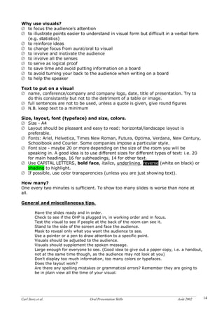 Carl Storz et al. Oral Presentation Skills Août 2002 14
Why use visuals?
Ø to focus the audience's attention
Ø to illustrate points easier to understand in visual form but difficult in a verbal form
(e.g. statistics)
Ø to reinforce ideas
Ø to change focus from aural/oral to visual
Ø to involve and motivate the audience
Ø to involve all the senses
Ø to serve as logical proof
Ø to save time and avoid putting information on a board
Ø to avoid turning your back to the audience when writing on a board
Ø to help the speaker
Text to put on a visual
Ø name, conference/company and company logo, date, title of presentation. Try to
do this consistantly but not to the detriment of a table or image.
Ø full sentences are not to be used, unless a quote is given, give round figures
Ø N.B. keep text to a minimum
Size, layout, font (typeface) and size, colors.
Ø Size - A4
Ø Layout should be pleasant and easy to read: horizontal/landscape layout is
preferable.
Ø Fonts: Ariel, Helvetica, Times New Roman, Futura, Optima, Verdana, New Century,
Schoolbook and Courier. Some companies impose a particular style.
Ø Font size - maybe 20 or more depending on the size of the room you will be
speaking in. A good idea is to use different sizes for different types of text: i.e. 20
for main headings, 16 for subheadings, 14 for other text.
Ø Use CAPITAL LETTERS, bold face, italics, underlining, reverse (white on black) or
shading to highlight.
Ø If possible, use color transparencies (unless you are just showing text).
How many?
One every two minutes is sufficient. To show too many slides is worse than none at
all.
General and miscellaneous tips.
Have the slides ready and in order.
Check to see if the OHP is plugged in, in working order and in focus.
Test the visual to see if people at the back of the room can see it.
Stand to the side of the screen and face the audience.
Mask to reveal only what you want the audience to see.
Use a pointer or a pen to draw attention to a specific point.
Visuals should be adjusted to the audience.
Visuals should supplement the spoken message.
Large enough for everyone to see. (Good idea to give out a paper copy, i.e. a handout,
not at the same time though, as the audience may not look at you)
Don't display too much information, too many colors or typefaces.
Does the layout work?
Are there any spelling mistakes or grammatical errors? Remember they are going to
be in plain view all the time of your visual.
 