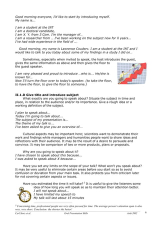 Carl Storz et al. Oral Presentation Skills Août 2002 6
Good morning everyone, I'd like to start by introducing myself.
My name is...
I am a student at the INT
I am a doctoral candidate,
I am X. Y. from 3 Com. I'm the manager of…
I am a researcher from … I've been working on the subject now for X years...
I've had wide experience in the field of ...
Good morning, my name is Lawrence Couderc. I am a student at the INT and I
would like to talk to you today about some of my findings in a study I did on…
Sometimes, especially when invited to speak, the host introduces the guest,
gives the same information as above and then gives the floor to
the guest speaker.
I am very pleased and proud to introduce …who is…. He/she is
known for…
Now I'll turn the floor over to today's speaker. (to take the floor,
to have the floor, to give the floor to someone.)
II.1.D Give title and introduce subject
What exactly are you going to speak about? Situate the subject in time and
place, in relation to the audience and/or its importance. Give a rough idea or a
working definition of the subject.
I plan to speak about...
Today I'm going to talk about...
The subject of my presentation is...
The theme of my talk is...
I've been asked to give you an overview of...
Cultural aspects may be important here; scientists want to demonstrate their
work and findings while managers and humanities people want to share ideas and
reflections with their audience. It may be the result of a desire to persuade and
convince. It may be comparison of two or more products, plans or proposals.
Why are you going to speak about it?
I have chosen to speak about this because...
I was asked to speak about X because...
Have you set any limits on the scope of your talk? What won't you speak about?
It may be very useful to eliminate certain areas before you start so as to avoid
confusion or deviation from your main task. It also protects you from criticism later
for not covering certain aspects or issues.
Have you estimated the time it will take? 3
It is useful to give the listeners some
idea of how long you will speak so as to maintain their attention better.
I will not speak about...
I have limited my speech to
My talk will last about 15 minutes
3 Concerning time, professional people are very often pressed for time. The average person’s attention span is also
very, very short. Conclusion: the shorter the better!
 