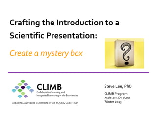 Steve Lee, PhD
CLIMB Program
Assistant Director
Winter 2013
Crafting the Introduction to a
Scientific Presentation:
Create a mystery box
 