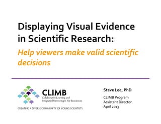 Displaying Visual Evidence
in Scientific Research:
Help viewers make valid scientific
decisions
Steve Lee, PhD
CLIMB Program
Assistant Director
April 2013
 
