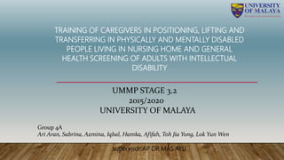 TRAINING OF CAREGIVERS IN POSITIONING, LIFTING AND
TRANSFERRING IN PHYSICALLY AND MENTALLY DISABLED
PEOPLE LIVING IN NURSING HOME AND GENERAL
HEALTH SCREENING OF ADULTS WITH INTELLECTUAL
DISABILITY
UMMP STAGE 3.2
2015/2020
UNIVERSITY OF MALAYA
Group 4A
Ari Aran, Sabrina, Azmina, Iqbal, Hamka, Afifah, Toh Jia Yong, Lok Yun Wen
supervisor:AP DR MAS AYU
 