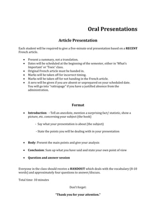 Oral Presentations
Article Presentation
Each student will be required to give a five-minute oral presentation based on a RECENT
French article.
 Present a summary, not a translation.
 Dates will be scheduled at the beginning of the semester, either in ‘What’s
Important’ or ‘Toeic’ class.
 Original French article must be handed in.
 Marks will be taken off for incorrect timing.
 Marks will be taken off for not handing in the French article.
 A zero will be given if you are absent or unprepared on your scheduled date.
You will go into “rattrapage” if you have a justified absence from the
administration.
Format
 Introduction: - Tell an anecdote, mention a surprising fact/ statistic, show a
picture, etc. concerning your subject (the hook)
- Say what your presentation is about (the subject)
- State the points you will be dealing with in your presentation
 Body: Present the main points and give your analysis
 Conclusion: Sum up what you have said and state your own point of view
 Question and answer session
Everyone in the class should receive a HANDOUT which deals with the vocabulary (8-10
words) and approximately four questions to answer/discuss.
Total time: 10 minutes
Don’t forget:
“Thank you for your attention.”
 