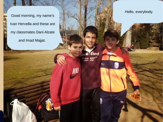 Good morning, my name's
Ivan Hervella and these are
my classmates Dani Alzate
and Imad Majjat.
Hello, everybody.
 