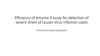 Efficiency of enzyme X assay for detection of
severe strain of Leuser virus infection cases
Presented by Adina Dorobantu
 