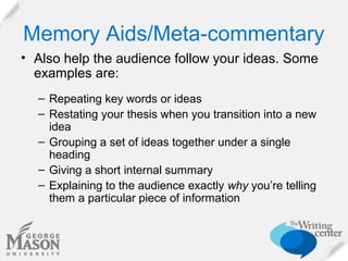 Memory Aids/Meta-commentary
• Also help the audience follow your ideas. Some
examples are:
– Repeating key words or ideas
– Restating your thesis when you transition into a new
idea
– Grouping a set of ideas together under a single
heading
– Giving a short internal summary
– Explaining to the audience exactly why you’re telling
them a particular piece of information

 