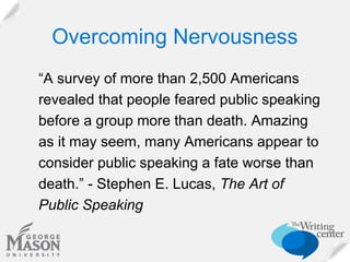 Overcoming Nervousness
“A survey of more than 2,500 Americans
revealed that people feared public speaking
before a group more than death. Amazing
as it may seem, many Americans appear to
consider public speaking a fate worse than
death.” - Stephen E. Lucas, The Art of
Public Speaking

 