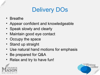 Delivery DOs
•
•
•
•
•
•
•
•
•

Breathe
Appear confident and knowledgeable
Speak slowly and clearly
Maintain good eye contact
Occupy the space
Stand up straight
Use natural hand motions for emphasis
Be prepared for Q&A
Relax and try to have fun!

 