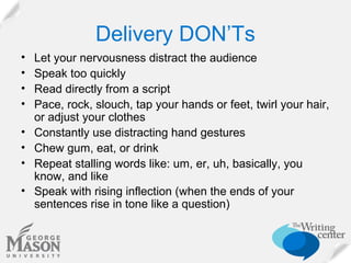 Delivery DON’Ts
•
•
•
•
•
•
•
•

Let your nervousness distract the audience
Speak too quickly
Read directly from a script
Pace, rock, slouch, tap your hands or feet, twirl your hair,
or adjust your clothes
Constantly use distracting hand gestures
Chew gum, eat, or drink
Repeat stalling words like: um, er, uh, basically, you
know, and like
Speak with rising inflection (when the ends of your
sentences rise in tone like a question)

 
