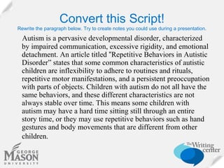 Convert this Script!
Rewrite the paragraph below. Try to create notes you could use during a presentation.

Autism is a pervasive developmental disorder, characterized
by impaired communication, excessive rigidity, and emotional
detachment. An article titled “Repetitive Behaviors in Autistic
Disorder” states that some common characteristics of autistic
children are inflexibility to adhere to routines and rituals,
repetitive motor manifestations, and a persistent preoccupation
with parts of objects. Children with autism do not all have the
same behaviors, and these different characteristics are not
always stable over time. This means some children with
autism may have a hard time sitting still through an entire
story time, or they may use repetitive behaviors such as hand
gestures and body movements that are different from other
children.

 