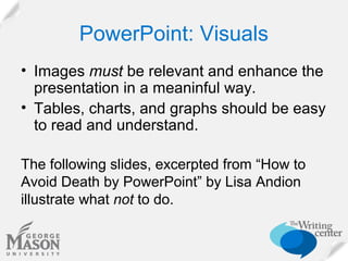 PowerPoint: Visuals
• Images must be relevant and enhance the
presentation in a meaninful way.
• Tables, charts, and graphs should be easy
to read and understand.
The following slides, excerpted from “How to
Avoid Death by PowerPoint” by Lisa Andion
illustrate what not to do.

 