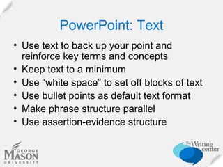PowerPoint: Text
• Use text to back up your point and
reinforce key terms and concepts
• Keep text to a minimum
• Use “white space” to set off blocks of text
• Use bullet points as default text format
• Make phrase structure parallel
• Use assertion-evidence structure

 