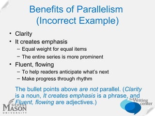 Benefits of Parallelism
(Incorrect Example)
• Clarity
• It creates emphasis
– Equal weight for equal items
– The entire series is more prominent

• Fluent, flowing
– To help readers anticipate what’s next
– Make progress through rhythm

The bullet points above are not parallel. (Clarity
is a noun, It creates emphasis is a phrase, and
Fluent, flowing are adjectives.)

 