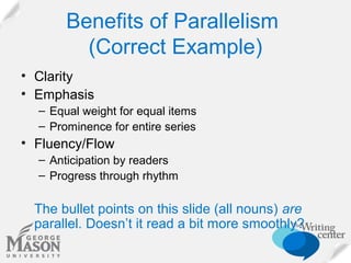 Benefits of Parallelism
(Correct Example)
• Clarity
• Emphasis
– Equal weight for equal items
– Prominence for entire series

• Fluency/Flow
– Anticipation by readers
– Progress through rhythm

The bullet points on this slide (all nouns) are
parallel. Doesn’t it read a bit more smoothly?

 