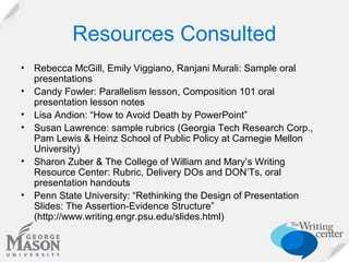 Resources Consulted
•
•
•
•
•
•

Rebecca McGill, Emily Viggiano, Ranjani Murali: Sample oral
presentations
Candy Fowler: Parallelism lesson, Composition 101 oral
presentation lesson notes
Lisa Andion: “How to Avoid Death by PowerPoint”
Susan Lawrence: sample rubrics (Georgia Tech Research Corp.,
Pam Lewis & Heinz School of Public Policy at Carnegie Mellon
University)
Sharon Zuber & The College of William and Mary’s Writing
Resource Center: Rubric, Delivery DOs and DON’Ts, oral
presentation handouts
Penn State University: “Rethinking the Design of Presentation
Slides: The Assertion-Evidence Structure”
(http://www.writing.engr.psu.edu/slides.html)

 