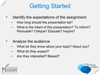 Getting Started
•

Identify the expectations of the assignment
–
–

•

How long should the presentation be?
What is the intent of this presentation? To inform?
Persuade? Critique? Educate? Inspire?

Analyze the audience
–
–
–

What do they know about your topic? About you?
What do they expect?
Are they interested? Biased?

 