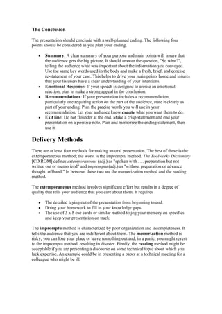 The Conclusion

The presentation should conclude with a well-planned ending. The following four
points should be considered as you plan your ending.

   •   Summary: A clear summary of your purpose and main points will insure that
       the audience gets the big picture. It should answer the question, "So what?",
       telling the audience what was important about the information you conveyed.
       Use the same key words used in the body and make a fresh, brief, and concise
       re-statement of your case. This helps to drive your main points home and insures
       that your listeners have a clear understanding of your intentions.
   •   Emotional Response: If your speech is designed to arouse an emotional
       reaction, plan to make a strong appeal in the conclusion.
   •   Recommendations: If your presentation includes a recommendation,
       particularly one requiring action on the part of the audience, state it clearly as
       part of your ending. Plan the precise words you will use in your
       recommendation. Let your audience know exactly what you want them to do.
   •   Exit line: Do not flounder at the end. Make a crisp statement and end your
       presentation on a positive note. Plan and memorize the ending statement, then
       use it.

Delivery Methods
There are at least four methods for making an oral presentation. The best of these is the
extemporaneous method; the worst is the impromptu method. The Toolworks Dictionary
[CD ROM] defines extemporaneous (adj.) as "spoken with . . . preparation but not
written out or memorized" and impromptu (adj.) as "without preparation or advance
thought; offhand." In between these two are the memorization method and the reading
method.

The extemporaneous method involves significant effort but results in a degree of
quality that tells your audience that you care about them. It requires

   •   The detailed laying out of the presentation from beginning to end.
   •   Doing your homework to fill in your knowledge gaps.
   •   The use of 3 x 5 cue cards or similar method to jog your memory on specifics
       and keep your presentation on track.

The impromptu method is characterized by poor organization and incompleteness. It
tells the audience that you are indifferent about them. The memorization method is
risky; you can lose your place or leave something out and, in a panic, you might revert
to the impromptu method, resulting in disaster. Finally, the reading method might be
acceptable if you are presenting a discourse on some technical topic about which you
lack expertise. An example could be in presenting a paper at a technical meeting for a
colleague who might be ill.
 