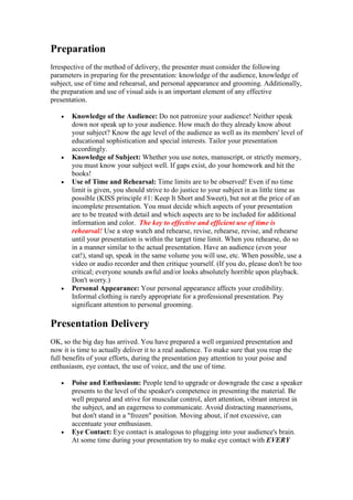 Preparation
Irrespective of the method of delivery, the presenter must consider the following
parameters in preparing for the presentation: knowledge of the audience, knowledge of
subject, use of time and rehearsal, and personal appearance and grooming. Additionally,
the preparation and use of visual aids is an important element of any effective
presentation.

   •   Knowledge of the Audience: Do not patronize your audience! Neither speak
       down nor speak up to your audience. How much do they already know about
       your subject? Know the age level of the audience as well as its members' level of
       educational sophistication and special interests. Tailor your presentation
       accordingly.
   •   Knowledge of Subject: Whether you use notes, manuscript, or strictly memory,
       you must know your subject well. If gaps exist, do your homework and hit the
       books!
   •   Use of Time and Rehearsal: Time limits are to be observed! Even if no time
       limit is given, you should strive to do justice to your subject in as little time as
       possible (KISS principle #1: Keep It Short and Sweet), but not at the price of an
       incomplete presentation. You must decide which aspects of your presentation
       are to be treated with detail and which aspects are to be included for additional
       information and color. The key to effective and efficient use of time is
       rehearsal! Use a stop watch and rehearse, revise, rehearse, revise, and rehearse
       until your presentation is within the target time limit. When you rehearse, do so
       in a manner similar to the actual presentation. Have an audience (even your
       cat!), stand up, speak in the same volume you will use, etc. When possible, use a
       video or audio recorder and then critique yourself. (If you do, please don't be too
       critical; everyone sounds awful and/or looks absolutely horrible upon playback.
       Don't worry.)
   •   Personal Appearance: Your personal appearance affects your credibility.
       Informal clothing is rarely appropriate for a professional presentation. Pay
       significant attention to personal grooming.

Presentation Delivery
OK, so the big day has arrived. You have prepared a well organized presentation and
now it is time to actually deliver it to a real audience. To make sure that you reap the
full benefits of your efforts, during the presentation pay attention to your poise and
enthusiasm, eye contact, the use of voice, and the use of time.

   •   Poise and Enthusiasm: People tend to upgrade or downgrade the case a speaker
       presents to the level of the speaker's competence in presenting the material. Be
       well prepared and strive for muscular control, alert attention, vibrant interest in
       the subject, and an eagerness to communicate. Avoid distracting mannerisms,
       but don't stand in a "frozen" position. Moving about, if not excessive, can
       accentuate your enthusiasm.
   •   Eye Contact: Eye contact is analogous to plugging into your audience's brain.
       At some time during your presentation try to make eye contact with EVERY
 