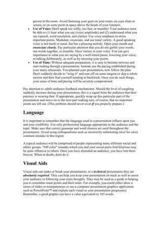 person in the room. Avoid fastening your gaze on your notes, on your chart or
       screen, or on some point in space above the heads of your listeners.
   •   Use of Voice: Don't speak too softly, too fast, or mumble! Your audience must
       be able to (1) hear what you say (voice amplitude) and (2) understand what you
       say (speech, word resolution, and clarity). Use voice emphasis to stress
       important points. Modulate, enunciate, and use tonal variety. A good speaking
       voice is not harsh or nasal, but has a pleasing melody. Open your mouth and
       enunciate clearly. Pay particular attention that you do not garble your words,
       run words together, or mumble. Have variety in your voice. You can give
       importance to what you are saying by a well-timed pause, lowering your voice,
       or talking deliberately, as well as by stressing your points.
   •   Use of Time: Without adequate preparation, it is easy to become nervous and
       start rushing through a presentation. Instead, use the pacing established during
       your many rehearsals. You planned your presentation, now follow the plan.
       Don't suddenly decide to "wing it" and roar off on some tangent or skip a whole
       section and then find yourself needing to backtrack. Once you do such things,
       your sense of time and pacing will be severely compromised.

Pay attention to subtle audience feedback mechanisms. Should the level of coughing
suddenly increase during your presentation, this is a signal from the audience that their
patience is wearing thin. If appropriate, quickly wrap up this particular part of the
presentation and move on to the next part making sure, of course, that no important
points are left out. (This problem should never exist if you properly prepare.)

Language
It is important to remember that the language used in a presentation reflects upon you
and your credibility. Use only professional language appropriate to the audience and the
topic. Make sure that correct grammar and word choices are used throughout the
presentation. Avoid using colloquialisms such as incorrectly substituting ideal for ideaa
common mistake in this region.

A typical audience will be comprised of people representing many different social and
ethnic groups. "Off color" remarks which you and your social peers find hilarious may
be quite offensive to others. Once you have alienated an audience, you have lost them
forever. When in doubt, don't do it.

Visual Aids
Visual aids can make or break your presentation; in a technical presentation they are
absolutely required. They can help you keep your presentation on track as well as assist
your audience in following your main thoughts. They may be used as a guide in helping
you to remember main points and their order. For example, you could either show a
series of slides or transparencies or use a computer presentation graphics application
such as PowerPoint™ and explain each visual as your presentation progresses).
Remember, a good graphic can have a value equivalent to 103 words.
 