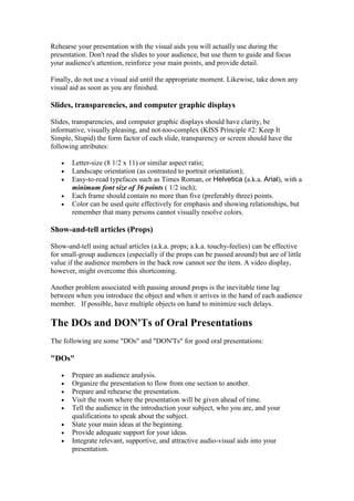Rehearse your presentation with the visual aids you will actually use during the
presentation. Don't read the slides to your audience, but use them to guide and focus
your audience's attention, reinforce your main points, and provide detail.

Finally, do not use a visual aid until the appropriate moment. Likewise, take down any
visual aid as soon as you are finished.

Slides, transparencies, and computer graphic displays

Slides, transparencies, and computer graphic displays should have clarity, be
informative, visually pleasing, and not-too-complex (KISS Principle #2: Keep It
Simple, Stupid) the form factor of each slide, transparency or screen should have the
following attributes:

   •   Letter-size (8 1/2 x 11) or similar aspect ratio;
   •   Landscape orientation (as contrasted to portrait orientation);
   •   Easy-to-read typefaces such as Times Roman, or Helvetica (a.k.a. Arial), with a
       minimum font size of 36 points ( 1/2 inch);
   •   Each frame should contain no more than five (preferably three) points.
   •   Color can be used quite effectively for emphasis and showing relationships, but
       remember that many persons cannot visually resolve colors.

Show-and-tell articles (Props)

Show-and-tell using actual articles (a.k.a. props; a.k.a. touchy-feelies) can be effective
for small-group audiences (especially if the props can be passed around) but are of little
value if the audience members in the back row cannot see the item. A video display,
however, might overcome this shortcoming.

Another problem associated with passing around props is the inevitable time lag
between when you introduce the object and when it arrives in the hand of each audience
member. If possible, have multiple objects on hand to minimize such delays.

The DOs and DON'Ts of Oral Presentations
The following are some "DOs" and "DON'Ts" for good oral presentations:

"DOs"

   •   Prepare an audience analysis.
   •   Organize the presentation to flow from one section to another.
   •   Prepare and rehearse the presentation.
   •   Visit the room where the presentation will be given ahead of time.
   •   Tell the audience in the introduction your subject, who you are, and your
       qualifications to speak about the subject.
   •   State your main ideas at the beginning.
   •   Provide adequate support for your ideas.
   •   Integrate relevant, supportive, and attractive audio-visual aids into your
       presentation.
 
