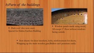 b)Parts of the buildings
 Dark roof tiles were used,
Special for Hakka Earthen Building
 Window panels made using wood,
All except 1st floor without windows
facing outside
 Iron sheets: for door knockers, locks, reinforcement for doors,
Wrapping up the main wooden gate(Bullets can’t penetrate easily)
 