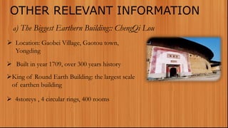 OTHER RELEVANT INFORMATION
a) The Biggest Earthern Building:: ChengQi Lou
 Location: Gaobei Village, Gaotou town,
Yongding
 Built in year 1709, over 300 years history
King of Round Earth Building: the largest scale
of earthen building
 4storeys , 4 circular rings, 400 rooms
 
