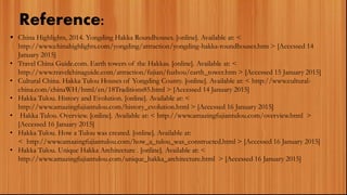 Reference:
 China Highlights, 2014. Yongding Hakka Roundhouses. [online]. Available at: <
http://www.chinahighlights.com/yongding/attraction/yongding-hakka-roundhouses.htm > [Accessed 14
January 2015]
• Travel China Guide.com. Earth towers of the Hakkas. [online]. Available at: <
http://www.travelchinaguide.com/attraction/fujian/fuzhou/earth_tower.htm > [Accessed 15 January 2015]
• Cultural China. Hakka Tulou Houses of Yongding County. [online]. Available at: < http://www.cultural-
china.com/chinaWH/html/en/18Traditions85.html > [Accessed 14 January 2015]
• Hakka Tulou. History and Evolution. [online]. Available at: <
http://www.amazingfujiantulou.com/history_evolution.html > [Accessed 16 January 2015]
• Hakka Tulou. Overview. [online]. Available at: < http://www.amazingfujiantulou.com/overview.html >
[Accessed 16 January 2015]
• Hakka Tulou. How a Tulou was created. [online]. Available at:
< http://www.amazingfujiantulou.com/how_a_tulou_was_constructed.html > [Accessed 16 January 2015]
• Hakka Tulou. Unique Hakka Architecture . [online]. Available at: <
http://www.amazingfujiantulou.com/unique_hakka_architecture.html > [Accessed 16 January 2015]
 