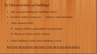 b) Characteristics of buildings
• only one gate leading into building (safety)
• Exterior: military fortresses Interior: solid apartment
• thick rammed earth:
 ordinary bullets, cannonballs can’t penetrate
 Warm in winter, cool in summer
• Outer building is earth, inner building is wood
ROUND BUILDING WITHIN THE ROUND BUILDING
 
