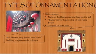 TYPES OF ORNAMENTATION U
Red lanterns hang around in & out of
building, couplets on the columns
Main entrance:
 Name of building carved and hang on the wall
 “Bagua” mirror hang on top of the Name
Board
 Couplets on both sides
 