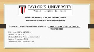 SCHOOL OF ARCHITECTURE, BUILDING AND DESIGN
FOUNDATION IN NATURAL & BUILT ENVIRONMENT
Full Name: HWANG WEI LI
Student ID: 0319756
Module: Effective Public Communication
Session: September, 2014
Submission date: 19 January 2015
INDIVIDUAL ORAL PRESENTATION PART A – TRADITIONAL HOUSES AROUND
THE WORLD
 