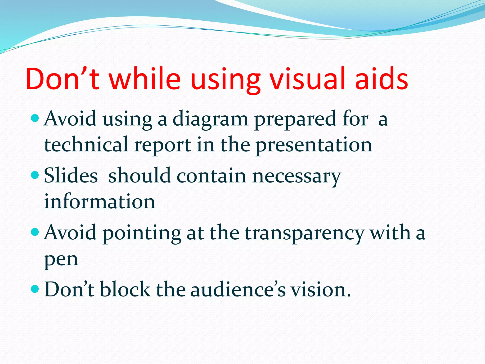 Don’t while using visual aids
 Avoid using a diagram prepared for a
technical report in the presentation
 Slides should contain necessary
information
 Avoid pointing at the transparency with a
pen
 Don’t block the audience’s vision.
 