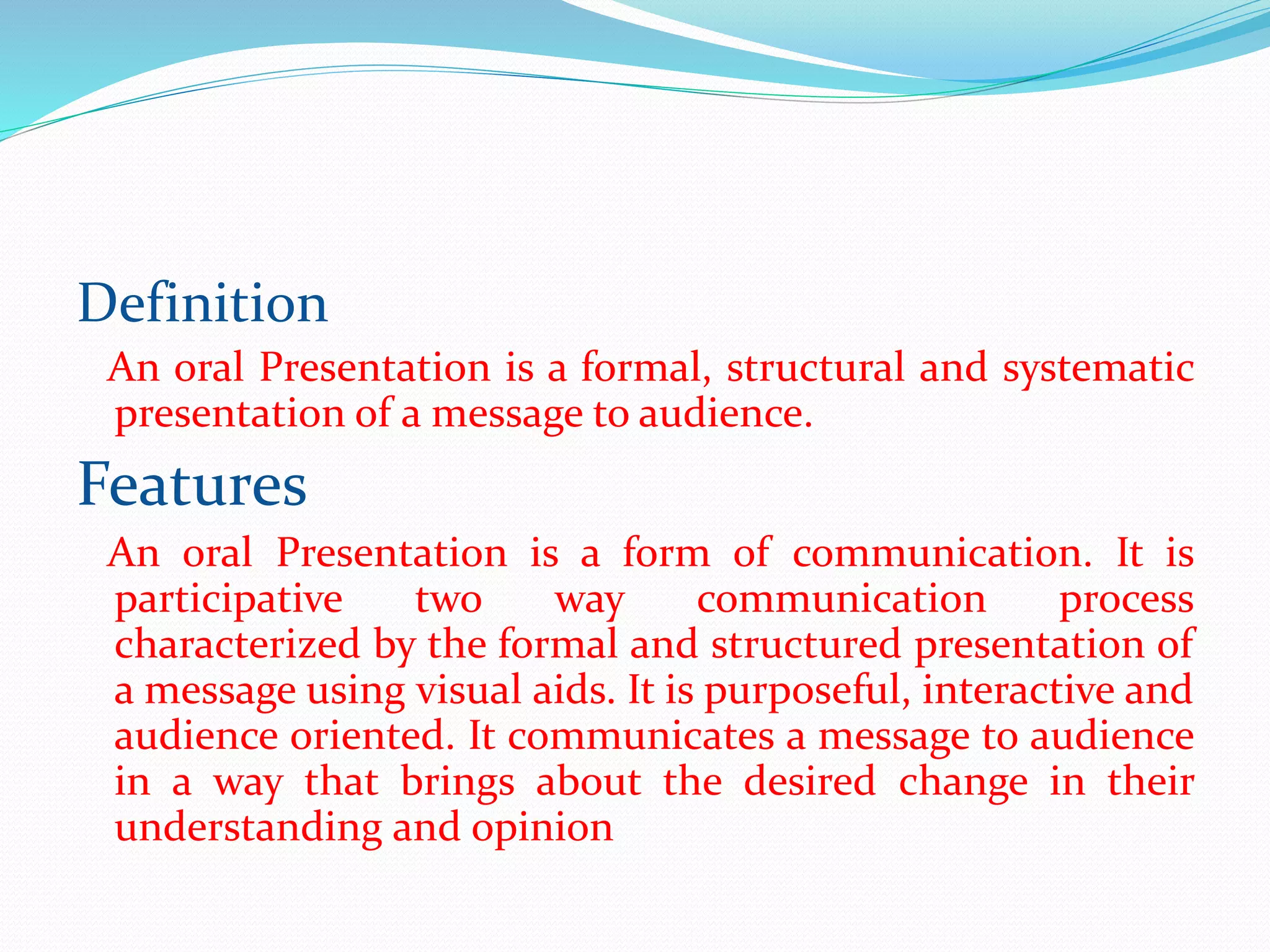 Definition
An oral Presentation is a formal, structural and systematic
presentation of a message to audience.
Features
An oral Presentation is a form of communication. It is
participative two way communication process
characterized by the formal and structured presentation of
a message using visual aids. It is purposeful, interactive and
audience oriented. It communicates a message to audience
in a way that brings about the desired change in their
understanding and opinion
 