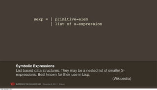 sexp = | primitive-elem
                                                     | list of s-expression




                           Symbolic Expressions
                           List based data structures. They may be a nested list of smaller S-
                           expressions. Best known for their use in Lisp.
                                                                                      (Wikipedia)
                           ALFRESCO THE CLOJURE WAY | November 8, 2011 | @skuro

Friday, November 4, 2011
 