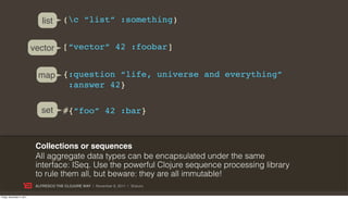 list      (c “list” :something)


                           vector        [“vector” 42 :foobar]


                             map {:question “life, universe and everything”
                                  :answer 42}

                              set        #{“foo” 42 :bar}



                            Collections or sequences
                            All aggregate data types can be encapsulated under the same
                            interface: ISeq. Use the powerful Clojure sequence processing library
                            to rule them all, but beware: they are all immutable!
                            ALFRESCO THE CLOJURE WAY | November 8, 2011 | @skuro

Friday, November 4, 2011
 