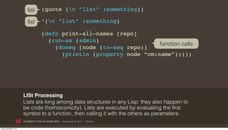 list      (quote (c “list” :something))

                              list      ‘(c “list” :something)

                                        (defn print-all-names [repo]
                                          (run-as (admin)
                                                                           function calls
                                            (doseq [node (to-seq repo)]
                                              (println (property node “cm:name”)))))




                           LISt Processing
                           Lists are king among data structures in any Lisp: they also happen to
                           be code (homoiconicity). Lists are executed by evaluating the first
                           symbol to a function, then calling it with the others as parameters.
                           ALFRESCO THE CLOJURE WAY | November 8, 2011 | @skuro

Friday, November 4, 2011
 
