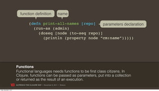 function definition                    name

                                        (defn print-all-names [repo]    parameters declaration
                                          (run-as (admin)
                                            (doseq [node (to-seq repo)]
                                              (println (property node “cm:name”)))))




                           Functions
                           Functional languages needs functions to be first class citizens. In
                           Clojure, functions can be passed as parameters, put into a collection
                           or returned as the result of an execution.
                           ALFRESCO THE CLOJURE WAY | November 8, 2011 | @skuro

Friday, November 4, 2011
 