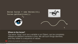 Horse horse = new Horse(14);
                           horse.getPosition();
                                       ??




                                                                                                 t

                           Where is the horse?
                           The same “thing” such as a variable or an Object, can be completely
                           different at different moments in time. We call such things identities,
                           and they relate to a sequence of values.
                           ALFRESCO THE CLOJURE WAY | November 8, 2011 | @skuro

Friday, November 4, 2011
 