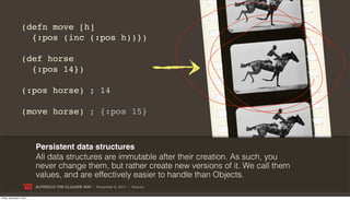 (defn move [h]
                    {:pos (inc (:pos h))})

                  (def horse
                    {:pos 14})

                  (:pos horse) ; 14

                  (move horse) ; {:pos 15}



                           Persistent data structures
                           All data structures are immutable after their creation. As such, you
                           never change them, but rather create new versions of it. We call them
                           values, and are effectively easier to handle than Objects.
                           ALFRESCO THE CLOJURE WAY | November 8, 2011 | @skuro

Friday, November 4, 2011
 
