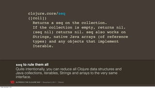 clojure.core/seq
                                        ([coll])
                                          Returns a seq on the collection.
                                          If the collection is empty, returns nil.
                                          (seq nil) returns nil. seq also works on
                                          Strings, native Java arrays (of reference
                                          types) and any objects that implement
                                          Iterable.



                           seq to rule them all
                           Quite intentionally, you can reduce all Clojure data structures and
                           Java collections, iterables, Strings and arrays to the very same
                           interface.
                           ALFRESCO THE CLOJURE WAY | November 8, 2011 | @skuro

Friday, November 4, 2011
 