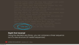 distinct filter remove for keep keep-indexed cons concat
                                        lazy-cat mapcat cycle interleave interpose
                                        rest next fnext nnext drop drop-while nthnext for take
                                        take-nth take-while butlast drop-last for
                                        flatten reverse sort sort-by shuffle split-at split-with
                                        partition partition-all partition-by
                                        map pmap mapcat for replace reductions map-indexed seque
                                        first ffirst nfirst second nth when-first
                                        last rand-nth zipmap into reduce set vec into-array to-
                                        array-2d frequencies group-by apply
                                        not-empty some reduce seq? every? not-every? not-any?
                                        empty? some filter doseq dorun doall seq vals
                                        keys rseq subseq rsubseq lazy-seq repeatedly iterate
                                        repeat replicate range line-seq resultset-seq
                                        re-seq tree-seq file-seq xml-seq iterator-seq
                                        enumeration-seq


                           Depth ﬁrst traversal
                           Using the standard seq library, you can compose a linear sequence
                           out of a tree structure (of nested sequences).

                           ALFRESCO THE CLOJURE WAY | November 8, 2011 | @skuro

Friday, November 4, 2011
 