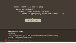 (defn print-all-names [repo]
                                          (run-as (admin)
                                            (doseq [node (to-seq repo)]
                                              (println (property node “cm:name”)))))


                                                                       #LOC < 1/2




                           Sample user story
                           As admin,
                           I want to loop through all the nodes from the Alfresco repository,
                           So that I can print their names
                           ALFRESCO THE CLOJURE WAY | November 8, 2011 | @skuro

Friday, November 4, 2011
 