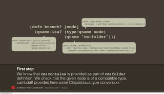 (defn type-qname [node]
                                                                                           (m/qname (.getType (node-service) (c/c2j node))))
                                        (defn branch? [node]
                                          (qname-isa? (type-qname node)
                                                      (qname "cm:folder")))
                      (defn qname-isa? [child parent]
                        (.isSubClass (dictionary-service)
                                     (qname child)                        (defn qname [qname-str]
                                     (qname parent)))                       (let [[prefix name] (QName/splitPrefixedQName qname-str)]
                                                                              (QName/createQName prefix name (namespace-service))))




                           First step
                           We know that cm:contains is provided as part of cm:folder
                           definition. We check that the given node is of a compatible type.
                           Lambdalf provides here some Clojure/Java type conversion.
                           ALFRESCO THE CLOJURE WAY | November 8, 2011 | @skuro

Friday, November 4, 2011
 