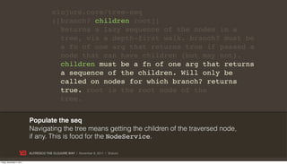 clojure.core/tree-seq
                                        ([branch? children root])
                                          Returns a lazy sequence of the nodes in a
                                          tree, via a depth-first walk. branch? must be
                                          a fn of one arg that returns true if passed a
                                          node that can have children (but may not).
                                          children must be a fn of one arg that returns
                                          a sequence of the children. Will only be
                                          called on nodes for which branch? returns
                                          true. root is the root node of the
                                          tree.


                           Populate the seq
                           Navigating the tree means getting the children of the traversed node,
                           if any. This is food for the NodeService.

                           ALFRESCO THE CLOJURE WAY | November 8, 2011 | @skuro

Friday, November 4, 2011
 