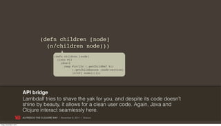 (defn children [node]
                                          (n/children node)))
                                                   (defn children [node]
                                                     (into #{}
                                                       (doall
                                                         (map #(c/j2c (.getChildRef %))
                                                               (.getChildAssocs (node-service)
                                                               (c/c2j node))))))




                           API bridge
                           Lambdalf tries to shave the yak for you, and despite its code doesn’t
                           shine by beauty, it allows for a clean user code. Again, Java and
                           Clojure interact seamlessly here.
                           ALFRESCO THE CLOJURE WAY | November 8, 2011 | @skuro

Friday, November 4, 2011
 