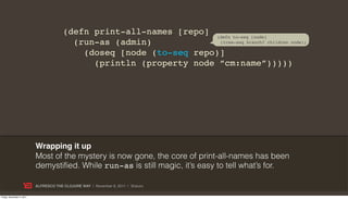 (defn print-all-names [repo] (defn to-seq [node]
                                          (run-as (admin)             (tree-seq branch? children node))

                                            (doseq [node (to-seq repo)]
                                              (println (property node “cm:name”)))))




                           Wrapping it up
                           Most of the mystery is now gone, the core of print-all-names has been
                           demystified. While run-as is still magic, it’s easy to tell what’s for.

                           ALFRESCO THE CLOJURE WAY | November 8, 2011 | @skuro

Friday, November 4, 2011
 