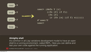 read         R
                                                                              user> (defn    Y [r]
                           eval         E                                            ((fn    [f] (f f))
                                                                                       (fn   [f]
                                                                                        (r   (fn [x] ((f f) x))))))
                           print        P                                     #'user/Y
                                                                              user>
                           loop         L



                           Almighty shell
                           It’s common in all Lisp variations development model to have an open
                           shell to a running environment, called REPL. Here you can define and
                           test your own code against the running application.
                           ALFRESCO THE CLOJURE WAY | November 8, 2011 | @skuro

Friday, November 4, 2011
 
